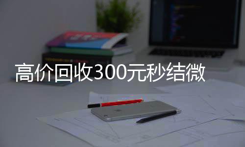 高价回收300元秒回收vx号结微信（微信回收高价秒结等三天）